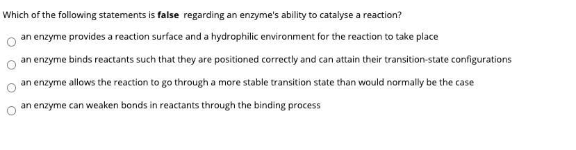 Which of the following statements is false regarding an enzyme's ability to catalyse a reaction?
an enzyme provides a reaction surface and a hydrophilic environment for the reaction to take place
an enzyme binds reactants such that they are positioned correctly and can attain their transition-state configurations
an enzyme allows the reaction to go through a more stable transition state than would normally be the case
an enzyme can weaken bonds in reactants through the binding process
