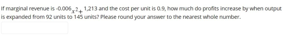 If marginal revenue is -0.006,r21
is expanded from 92 units to 145 units? Please round your answer to the nearest whole number.
1,213 and the cost per unit is 0.9, how much do profits increase by when output
