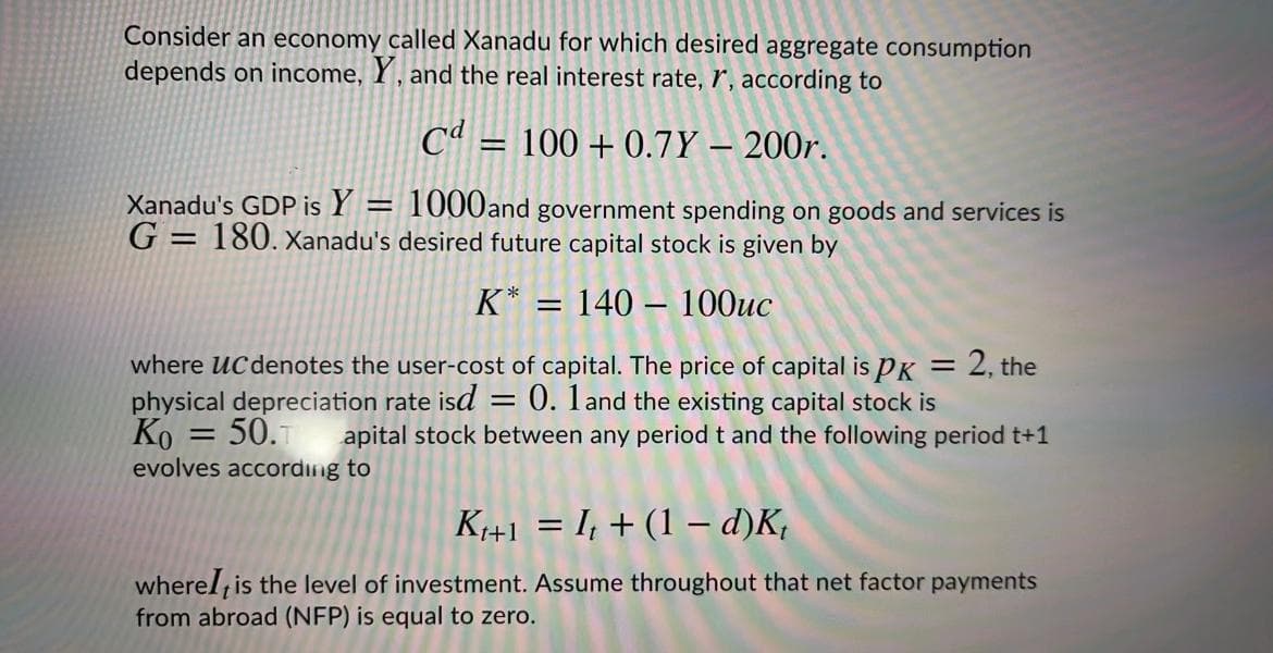 Consider an economy called Xanadu for which desired aggregate consumption
depends on income, Y , and the real interest rate, r', according to
Cª = 100 + 0.7Y – 200r.
%3D
Xanadu's GDP is Y = 1000and government spending on goods and services is
G =
= 180. Xanadu's desired future capital stock is given by
K* = 140 – 100uc
where ucdenotes the user-cost of capital. The price of capital is PK = 2, the
physical depreciation rate isd = 0. 1and the existing capital stock is
Ko = 50.T
evolves according to
%3D
apital stock between any period t and the following period t+1
K+1 = I; + (1 – d)K,
wherel is the level of investment. Assume throughout that net factor payments
from abroad (NFP) is equal to zero.
