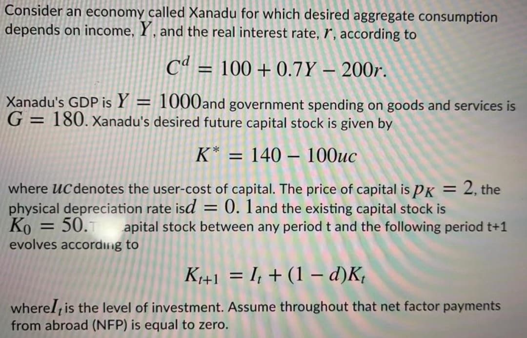 Consider an economy called Xanadu for which desired aggregate consumption
depends on income, Y , and the real interest rate, r', according to
Cª = 100 + 0.7Y – 200r.
%3D
Xanadu's GDP is Y = 1000and government spending on goods and services is
G = 180. xanadu's desired future capital stock is given by
K* = 140 – 100uc
where UC denotes the user-cost of capital. The price of capital is PK = 2, the
physical depreciation rate isd = 0. 1and the existing capital stock is
Ko = 50.1 apital stock between any period t and the following period t+1
evolves according to
%3D
%3D
K1+1 = I, + (1 - d)K,
wherel, is the level of investment. Assume throughout that net factor payments
from abroad (NFP) is equal to zero.
