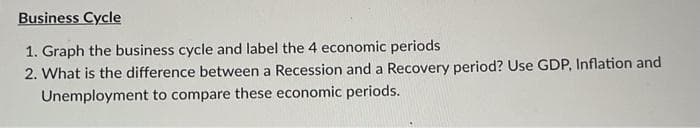 Business Cycle
1. Graph the business cycle and label the 4 economic periods
2. What is the difference between a Recession and a Recovery period? Use GDP, Inflation and
Unemployment to compare these economic periods.
