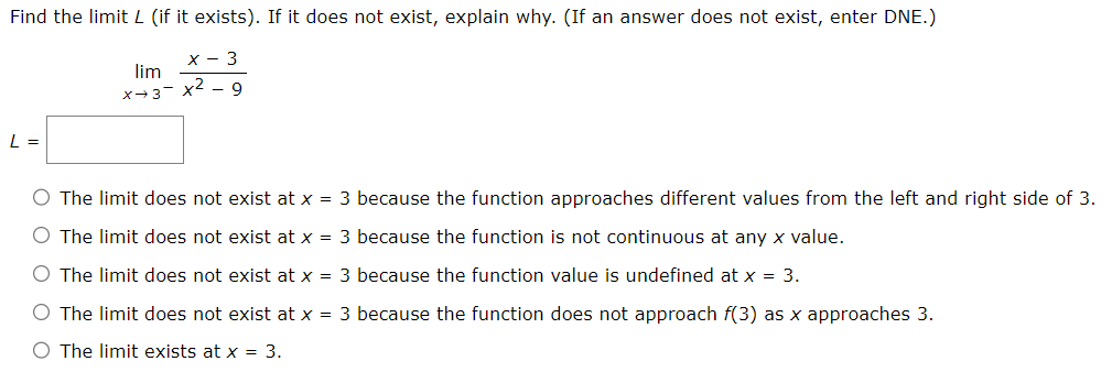 Find the limit L (if it exists). If it does not exist, explain why. (If an answer does not exist, enter DNE.)
x - 3
lim
x→3- x2 - 9
L =
O The limit does not exist at x = 3 because the function approaches different values from the left and right side of 3.
O The limit does not exist at x = 3 because the function is not continuous at any x value.
O The limit does not exist at x = 3 because the function value is undefined at x = 3.
O The limit does not exist at x = 3 because the function does not approach f(3) as x approaches 3.
O The limit exists at x = 3.