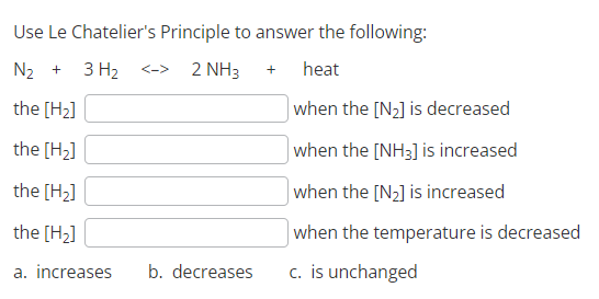 Use Le Chatelier's
N₂ + 3 H₂
the [H₂]
the [H₂]
the [H₂]
the [H₂]
a. increases b. decreases
Principle to answer the following:
2 NH3
heat
when the [N₂] is decreased
when the [NH3] is increased
when the [N₂] is increased
when the temperature is decreased
c. is unchanged
<->
+