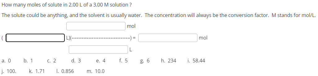 How many moles of solute in 2.00 L of a 3.00 M solution?
The solute could be anything, and the solvent is usually water. The concentration will always be the conversion factor. M stands for mol/L.
mol
a. 0
j. 100.
b. 1
c. 2
L)(--
d. 3
k. 1.71 1. 0.856
e. 4
m. 10.0
f. 5
-) =
L
g. 6
h. 234
mol
i. 58.44