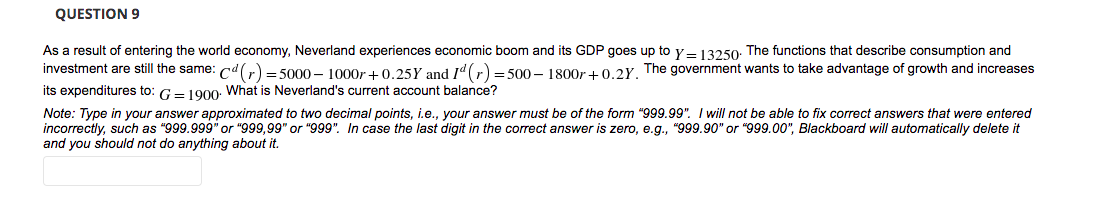 QUESTION 9
As a result of entering the world economy, Neverland experiences economic boom and its GDP goes up to y – 13250: The functions that describe consumption and
investment are still the same: cd(r) = 5000 – 1000r +0.25Y and Id(r) = 500 – 1800r +0.2Y, The government wants to take advantage of growth and increases
its expenditures to: G- 1000: What is Neverland's current account balance?
Note: Type in your answer approximated to two decimal points, i.e., your answer must be of the form "999.99". I will not be able to fix correct answers that were entered
incorrectly, such as "999.999" or "999,99" or "999". In case the last digit in the correct answer is zero, e.g., "999.90" or "999.00", Blackboard will automatically delete it
and you should not do anything about it.
