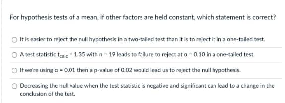 For hypothesis tests of a mean, if other factors are held constant, which statement is correct?
It is easier to reject the null hypothesis in a two-tailed test than it is to reject it in a one-tailed test.
A test statistic teale = 1.35 with n = 19 leads to failure to reject at a = 0.10 in a one-tailed test.
O If we're using a = 0.01 then a p-value of 0.02 would lead us to reject the null hypothesis.
O Decreasing the null value when the test statistic is negative and significant can lead to a change in the
conclusion of the test.
