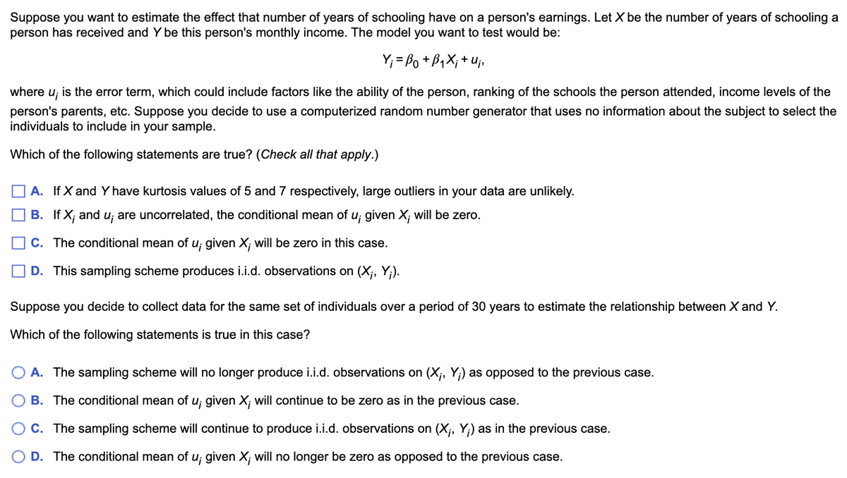 Suppose you want to estimate the effect that number of years of schooling have on a person's earnings. Let X be the number of years of schooling a
person has received and Y be this person's monthly income. The model you want to test would be:
Y; = Bo + B1X;+ Uj,
where
Uj
is the error term, which could include factors like the ability of the person, ranking of the schools the person attended, income levels of the
person's parents, etc. Suppose you decide to use a computerized random number generator that uses no information about the subject to select the
individuals to include in your sample.
Which of the following statements are true? (Check all that apply.)
A. If X and Yhave kurtosis values of 5 and 7 respectively, large outliers in your data are unlikely.
B. If X; and u; are uncorrelated, the conditional mean of u; given X; will be zero.
C. The conditional mean of u; given X; will be zero in this case.
D. This sampling scheme produces i.i.d. observations on (X;, Y;).
Suppose you decide to collect data for the same set of individuals over a period of 30 years to estimate the relationship between X and Y.
Which of the following statements is true in this case?
A. The sampling scheme will no longer produce i.i.d. observations on (X;, Y;) as opposed to the previous case.
B. The conditional mean of u; given X; will continue to be zero as in the previous case.
C. The sampling scheme will continue to produce i.i.d. observations on (X;, Y;) as in the previous case.
D. The conditional mean of u; given X; will no longer be zero as opposed to the previous case.
