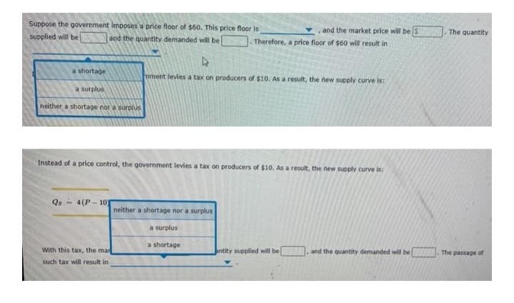 Suppose the government imposes a price floor of $60. This price floor is
supplied will be
and the quantity demanded will be
D
a shortage
mment levies a tax on producers of $10. As a result, the new supply curve is:
a surplus
neither a shortage nor a surplus
Instead of a price control, the government levies a tax on producers of $10. As a result, the new supply curve is:
Qs 4(P-10
neither a shortage nor a surplus
a surplus
a shortage
With this tax, the mar
antity supplied will be
and the quantity demanded will be
such tax will result in
and the market price will be S
Therefore, a price floor of $60 will result in
The quantity
The passage of