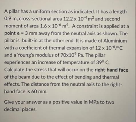 A pillar has a uniform section as indicated. It has a length
0.9 m, cross-sectional area 12.2 x 104 m² and second
moment of area 1.6 x 10-6 m4. A constraint is applied at a
point e = 3 mm away from the neutral axis as shown. The
pillar is built-in at the other end. It is made of Aluminium
with a coefficient of thermal expansion of 12 x 10-6/°C
and a Young's modulus of 70x10⁹ Pa. The pillar
experiences an increase of temperature of 39° C.
Calculate the stress that will occur on the right-hand face
of the beam due to the effect of bending and thermal
effects. The distance from the neutral axis to the right-
hand face is 60 mm.
Give your answer as a positive value in MPa to two
decimal places.