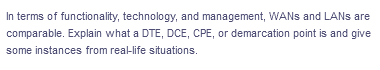 In terms of functionality, technology, and management, WANS and LANS are
comparable. Explain what a DTE, DCE, CPE, or demarcation point is and give
some instances from real-life situations.
