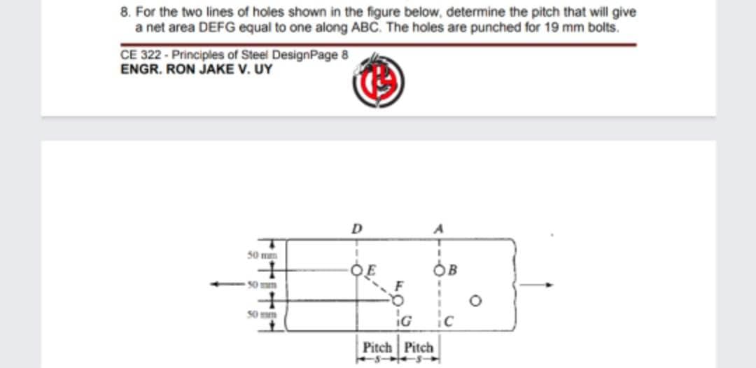 8. For the two lines of holes shown in the figure below, determine the pitch that will give
a net area DEFG equal to one along ABC. The holes are punched for 19 mm bolts.
CE 322-Principles of Steel DesignPage 8
ENGR. RON JAKE V. UY
50 mm
+
50 mm
+
50 mm
D
A
G
Pitch Pitch
ic
O