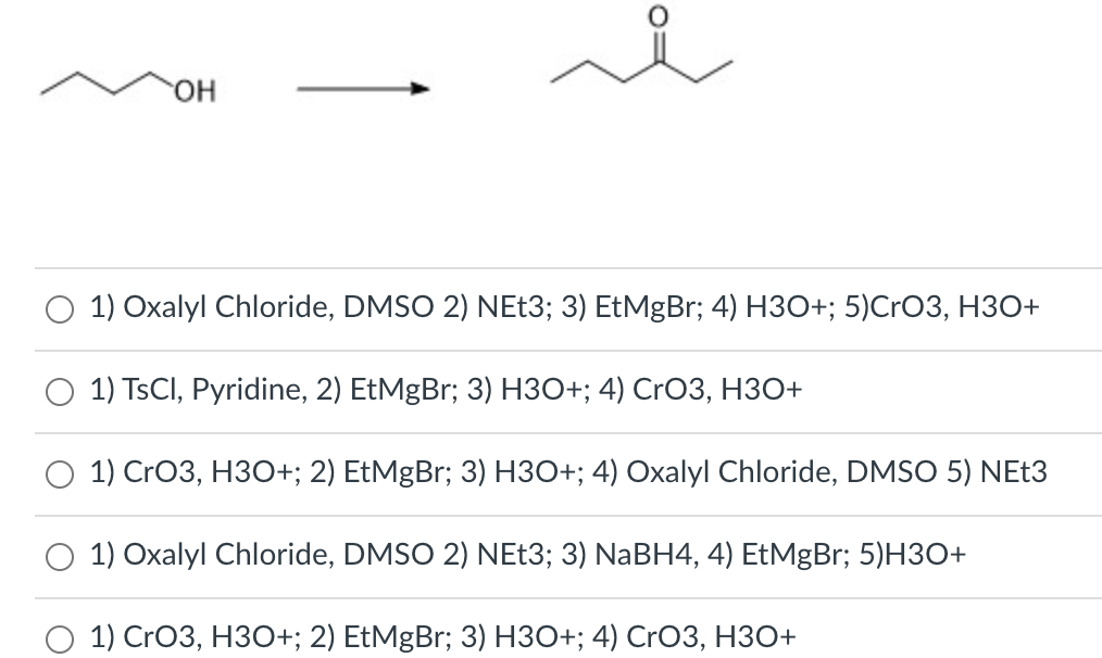 HO.
1) Oxalyl Chloride, DMSO 2) NEt3; 3) EtMgBr; 4) H3O+; 5)CrO3, H3O+
1) TSCI, Pyridine, 2) EtMgBr; 3) H3O+; 4) CrO3, H3O+
O 1) CrO3, H3O+; 2) EtMgBr; 3) H3O+; 4) Oxalyl Chloride, DMSO 5) NEt3
O 1) Oxalyl Chloride, DMSO 2) NEŁ3; 3) NABH4, 4) EtMgBr; 5)H3O+
1) CrO3, НЗО+; 2) EtMgBr; 3) HЗО+; 4) CrO3, НЗо+
