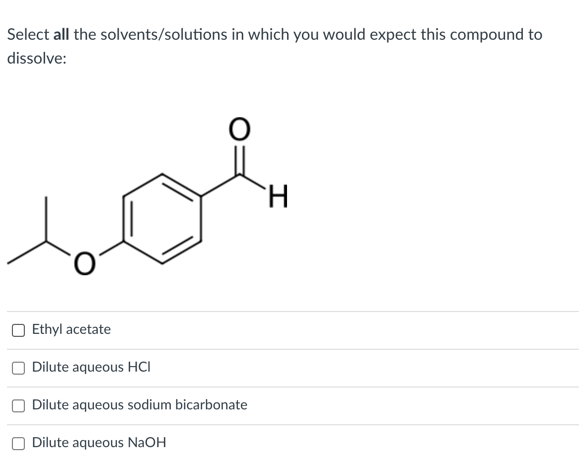 Select all the solvents/solutions in which you would expect this compound to
dissolve:
H.
Ethyl acetate
Dilute aqueous HCI
Dilute aqueous sodium bicarbonate
Dilute aqueous NaOH
