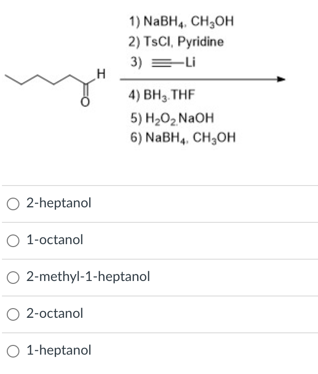 1) NABH4. CH3OH
2) TSCI, Pyridine
3) =-Li
4) BH3. THF
5) H202 N2OH
6) NABH4, CH;OH
O 2-heptanol
O 1-octanol
O 2-methyl-1-heptanol
O 2-octanol
O 1-heptanol
