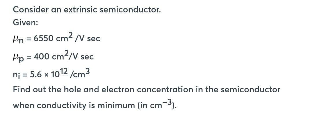Consider an extrinsic semiconductor.
Given:
/n = 6550 cm² /V sec
Mp = 400 cm²/V sec
ni = 5.6 x 1012/cm³
Find out the hole and electron concentration in the semiconductor
when conductivity is minimum (in cm-³).