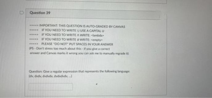 Question 39
IMPORTANT: THIS QUESTION IS AUTO-GRADED BY CANVAS
IF YOU NEED TO WRITE U USE A CAPITAL U
IF YOU NEED TO WRITE A WRITE: <lambda
IF YOU NEED TO WRITE OWRITE: cempty
PLEASE 'DO NOT PUT SPACES IN YOUR ANSWER
(PS-Don't stress too much about this if you give a correct
answer and Canvas marks it wrong you can ask me to manually regrade it)
Question: Give a regular expression that represents the following language:
(dv, dvdv, dvdvdv, dvdvdvdv,
