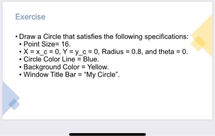 Exercise
• Draw a Circle that satisfies the following specifications:
- Point Size=D 16.
•X = x_c = 0, Y y_c 0, Radius = 0.8, and theta = 0.
- Circle Color Line Blue.
· Background Color = Yellow.
• Window Title Bar = "My Circle".
