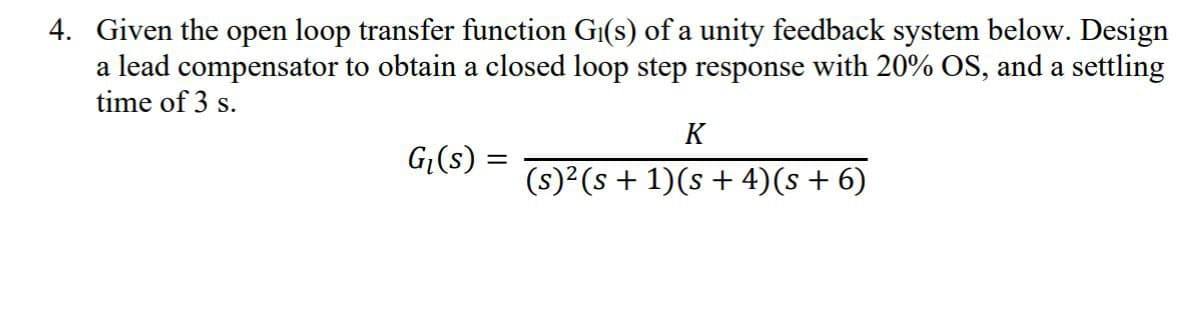4. Given the open loop transfer function Gi(s) of a unity feedback system below. Design
a lead compensator to obtain a closed loop step response with 20% OS, and a settling
time of 3 s.
G₁(s)
K
(s)²(s + 1)(s + 4)(s + 6)