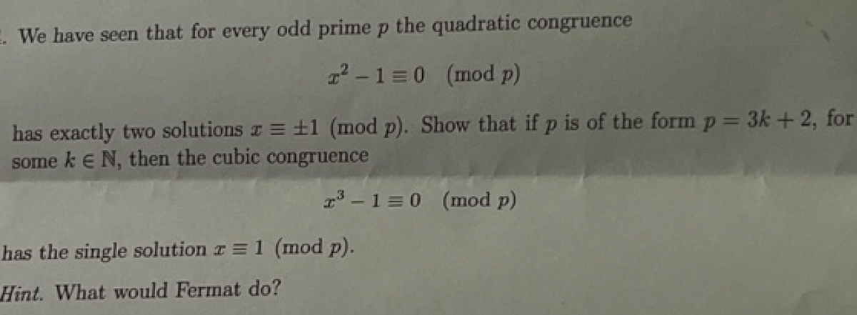 . We have seen that for every odd prime p the quadratic congruence
T²-1=0 (mod p)
has exactly two solutions x = ±1 (mod p). Show that if p is of the form p = 3k + 2, for
some k € N, then the cubic congruence
2³-1=0 (mod p)
has the single solution z = 1 (mod p).
Hint. What would Fermat do?