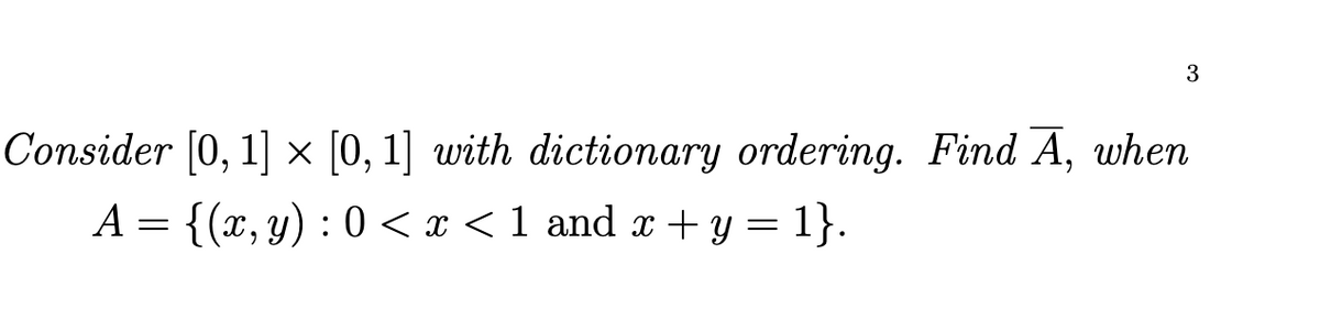 3
Consider [0, 1] × [0, 1] with dictionary ordering. Find Ã, when
A = {(x, y) : 0<x< 1 and x + y = 1}.