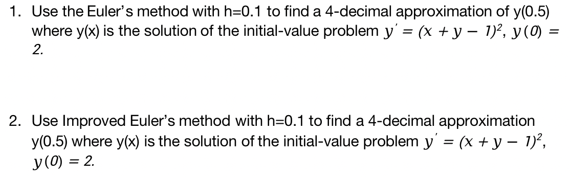 1. Use the Euler's method with h=0.1 to find a 4-decimal approximation of y(0.5)
where y(x) is the solution of the initial-value problem y' = (x + y − 1)², y (0) =
2.
2. Use Improved Euler's method with h=0.1 to find a 4-decimal approximation
y(0.5) where y(x) is the solution of the initial-value problem y' = (x + y − 1)²,
y (0) = 2.