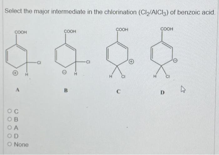 Select the major intermediate in the chlorination (Cl2/AlCl3) of benzoic acid.
COOH
бас
-CI
COOH
A
Ос
ОВ
OA
OD
O None
COOH
В
C
COOH
D
с