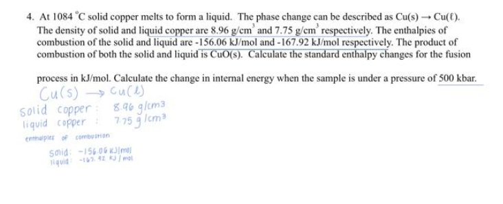 4. At 1084 °C solid copper melts to form a liquid. The phase change can be described as Cu(s) → Cu(t).
The density of solid and liquid copper are 8.96 g/cm' and 7.75 g/cm' respectively. The enthalpies of
combustion of the solid and liquid are -156.06 kJ/mol and -167.92 kJ/mol respectively. The product of
combustion of both the solid and liquid is CuO(s). Calculate the standard enthalpy changes for the fusion
process in kJ/mol. Calculate the change in internal energy when the sample is under a pressure of 500 kbar.
Cu(s) → Cu(e)
Solid copper
liquid copper
enthalples of combustion
8.96 g/cm3
7.75 g 1cm²
said: -156.06 kJ/mol
liquid-162.42 kJ/mol