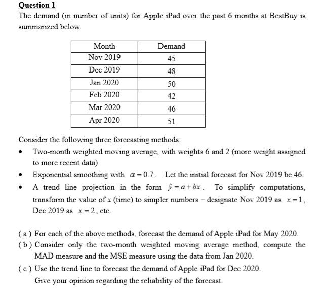 The demand (in number of units) for Apple iPad over the past 6 months at BestBuy is
summarized below.
Month
Nov 2019
Dec 2019
Demand
45
48
Jan 2020
50
Feb 2020
Mar 2020
Apr 2020
42
46
51
Consider the following three forecasting methods:
• Two-month weighted moving average, with weights 6 and 2 (more weight assigned
to more recent data)
Exponential smoothing with a = 0.7. Let the initial forecast for Nov 2019 be 46.
• A trend line projection in the form ŷ = a+bx . To simplify computations,
transform the value of x (time) to simpler numbers – designate Nov 2019 as x=1,
Dec 2019 as x= 2, etc.
(a ) For each of the above methods, forecast the demand of Apple iPad for May 2020.
(b) Consider only the two-month weighted moving average method, compute the
MAD measure and the MSE measure using the data from Jan 2020.
(c) Use the trend line to forecast the demand of Apple iPad for Dec 2020.
Give your opinion regarding the reliability of the forecast.
