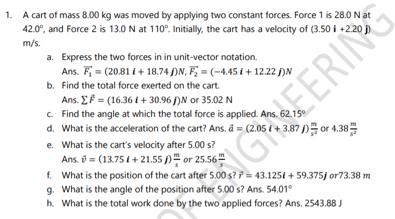 1. A cart of mass 8.00 kg was moved by applying two constant forces. Force 1 is 28.0 N at
42.0°, and Force 2 is 13.0 N at 110°. Initially, the cart has a velocity of (3.50 i +2.20
m/s.
a. Express the two forces in in unit-vector notation.
Ans. F = (20.81 i+ 18.74 j)N, F, = (-4.45 i + 12.22 j)N
b. Find the total force exerted on the cart.
Ans. E F = (16.36 i + 30.96 j)N or 35.02 N
c. Find the angle at which the total force is applied. Ans. 62.15°
EERIN
