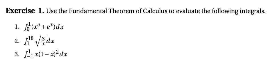 Exercise 1. Use the Fundamental Theorem of Calculus to evaluate the following integrals.
1. f (xe + e*)dx
2. ° VEdx
3. Lx(1– x)?dx
r18
3
