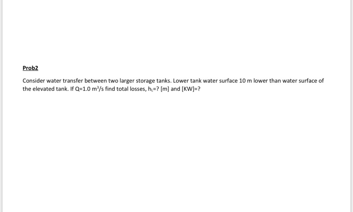 Prob2
Consider water transfer between two larger storage tanks. Lower tank water surface 10 m lower than water surface of
the elevated tank. If Q=1.0 m³/s find total losses, h₁=? [m] and [KW]=?