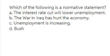 Which of the following is a normative statement?
a. The interest rate cut will lower unemployment.
b. The War in Iraq has hurt the economy.
c. Unemployment is increasing.
d. Bush