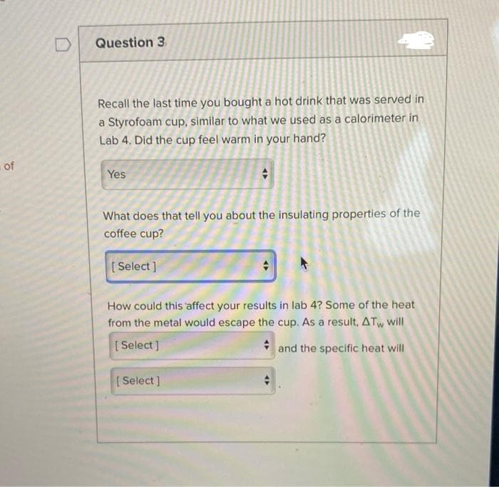 of
Question 3
Recall the last time you bought a hot drink that was served in
a Styrofoam cup, similar to what we used as a calorimeter in
Lab 4. Did the cup feel warm in your hand?
Yes
What does that tell you about the insulating properties of the
coffee cup?
[Select]
How could this affect your results in lab 4? Some of the heat
from the metal would escape the cup. As a result, ATw will
[Select]
and the specific heat will
[Select]