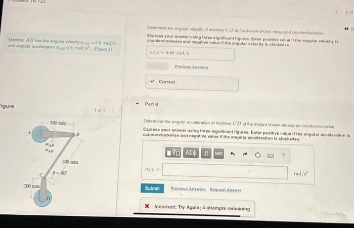 Member AB has the angular velocity
and angular acceleration as-6 rad/
Figure
200 mm
300 mm
500 mm
0-60
25 rad/s
(Eure)
1 of 1
Determine the angular velocity of member CL at the instant shown measured counterclockwise
Express your answer using three significant figures. Enter positive value if the angular velocity is
counterclockwise and negative value if the angular velocity is clockwise
WCD-6.50 rad/s
Part B
Previous Answers
Correct
OCD =
Determine the angular acceleration of member CD at the instant shown measured counterclockwise
Express your answer using three significant figures. Enter positive value if the angular acceleration is
counterclockwise and negative value if the angular acceleration is clockwise.
LGI ΑΣΦ | 11 Ivec
Submit Previous Answers Request Answer
X Incorrect: Try Again; 4 attempts remaining
2 of
rad/²
1