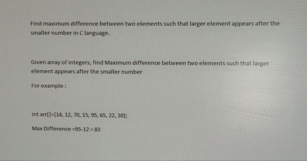 Find maximum difference between two elements such that larger element appears after the
smaller number in C language.
Given array of integers, find Maximum difference between two elements such that larger
element appears after the smaller number
For example:
int arr[]=[14, 12, 70, 15, 95, 65, 22, 30};
Max Difference =95-12=83