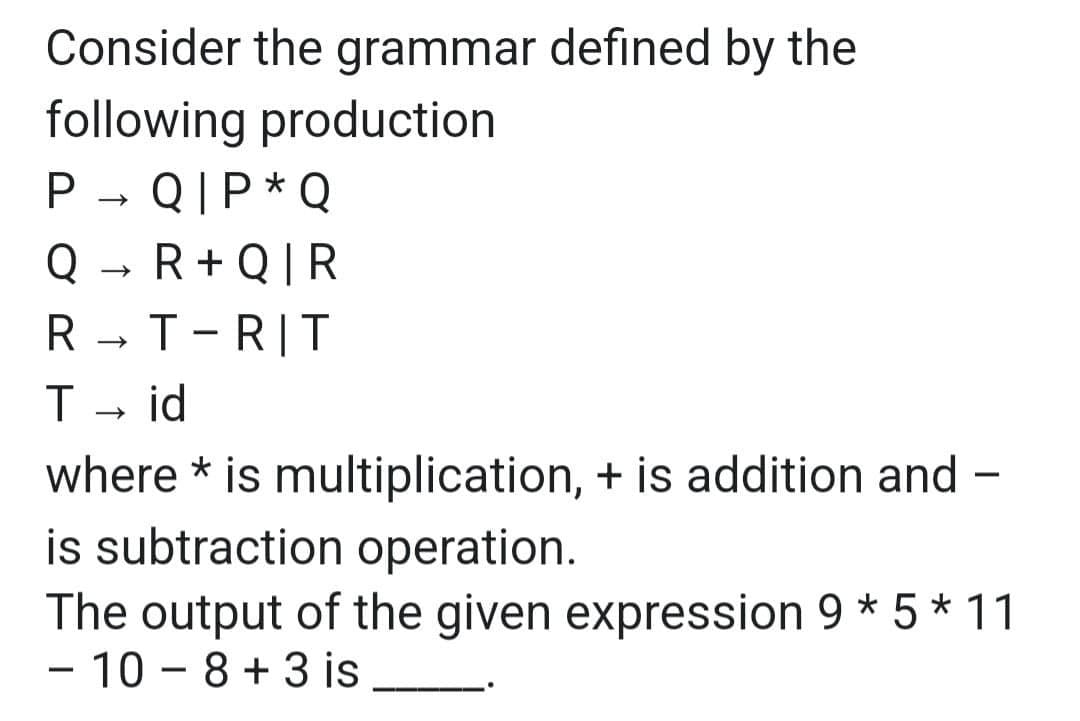 Consider the grammar defined by the
following production
P→ QIP * Q
Q→ R+Q|R
R→ T-RIT
T id
where * is multiplication, + is addition and -
is subtraction operation.
The output of the given expression 9 * 5 * 11
- 10-8+ 3 is