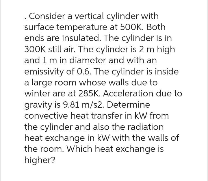 Consider a vertical cylinder with
surface temperature at 500K. Both
ends are insulated. The cylinder is in
300K still air. The cylinder is 2 m high
and 1 m in diameter and with an
emissivity of 0.6. The cylinder is inside
a large room whose walls due to
winter are at 285K. Acceleration due to
gravity is 9.81 m/s2. Determine
convective heat transfer in kW from
the cylinder and also the radiation
heat exchange in kW with the walls of
the room. Which heat exchange is
higher?