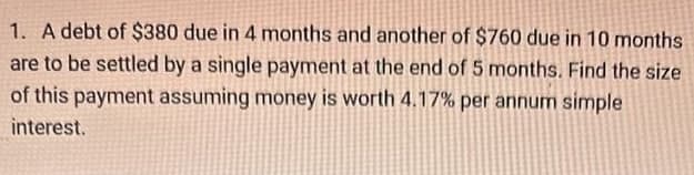1. A debt of $380 due in 4 months and another of $760 due in 10 months
are to be settled by a single payment at the end of 5 months. Find the size
of this payment assuming money is worth 4.17% per annum simple
interest.