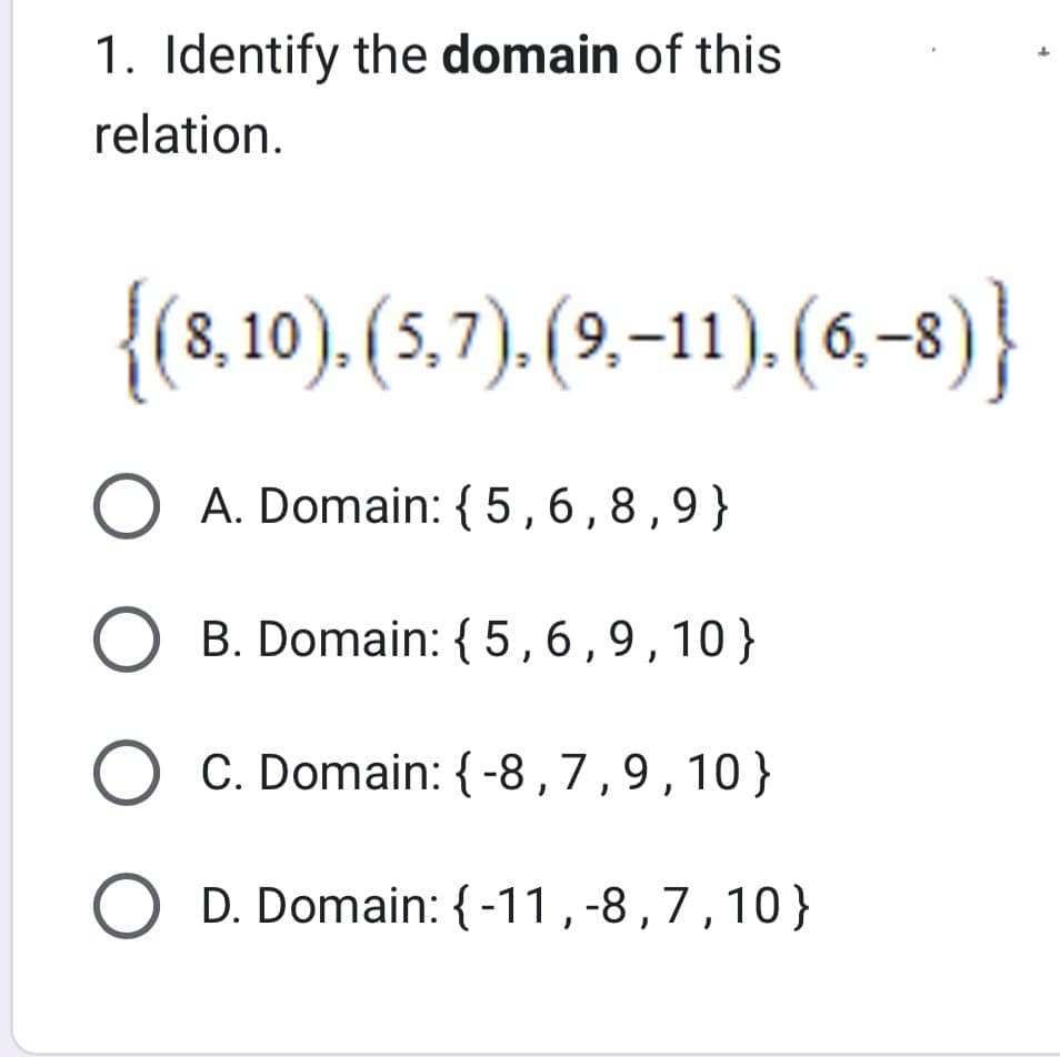 1. Identify the domain of this
relation.
{(8,10), (5,7), (9,–11), (6,-8)}
O A. Domain: {5,6,8,9}
O B. Domain: {5,6,9,10}
O C. Domain: {-8,7,9,10}
O D. Domain: {-11,-8,7,10}