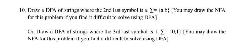 10. Draw a DFA of strings where the 2nd last symbol is a. Σ= {a,b} [You may draw the NFA
for this problem if you find it difficult to solve using DFA]
Or, Draw a DFA of strings where the 3rd last symbol is 1. = {0,1} [You may draw the
NFA for this problem if you find it difficult to solve using DFA]