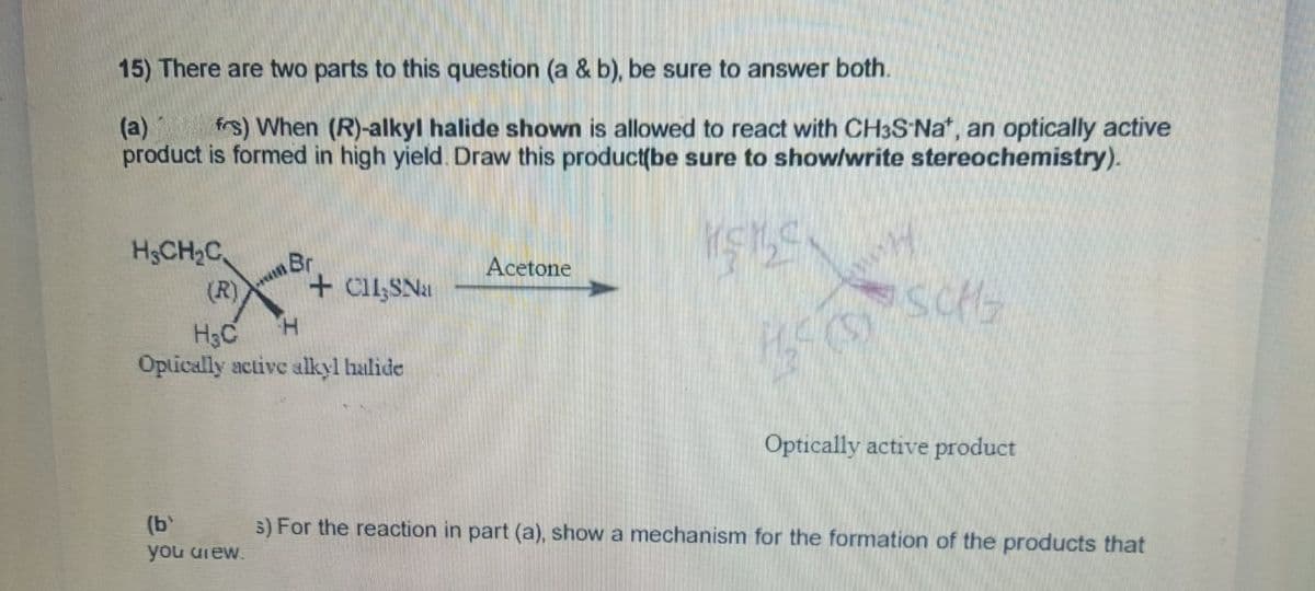 15) There are two parts to this question (a & b), be sure to answer both.
(a) frs) When (R)-alkyl halide shown is allowed to react with CH3S-Nat, an optically active
product is formed in high yield. Draw this product(be sure to show/write stereochemistry).
KELEN
H₂CH₂C
Br
(b)
you arew.
(R)
H
H₂C
Optically active alkyl halide
+CH,SNa
Acetone
340-SONG
Optically active product
3) For the reaction in part (a), show a mechanism for the formation of the products that
