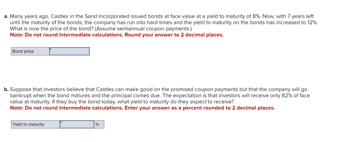 a. Many years ago, Castles in the Sand Incorporated issued bonds at face value at a yield to maturity of 8%. Now, with 7 years left
until the maturity of the bonds, the company has run into hard times and the yield to maturity on the bonds has increased to 12%.
What is now the price of the bond? (Assume semiannual coupon payments.)
Note: Do not round intermediate calculations. Round your answer to 2 decimal places.
Bond price
b. Suppose that investors believe that Castles can make good on the promised coupon payments but that the company will go
bankrupt when the bond matures and the principal comes due. The expectation is that investors will receive only 82% of face
value at maturity. If they buy the bond today, what yield to maturity do they expect to receive?
Note: Do not round intermediate calculations. Enter your answer as a percent rounded to 2 decimal places.
Yield to maturity
%
