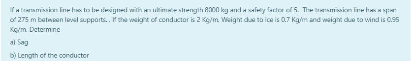 If a transmission line has to be designed with an ultimate strength 8000 kg and a safety factor of 5. The transmission line has a span
of 275 m between level supports.. If the weight of conductor is 2 Kg/m, Weight due to ice is 0.7 Kg/m and weight due to wind is 0.95
Kg/m. Determine
a) Sag
b) Length of the conductor
