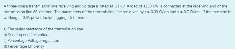 A three-phase transmission line receiving end voltage is rated at 21 kV. A load of 1250 KW is connected at the receiving end of the
transmission line 60 km long. The parameters of the transmission line are given by r = 0.09 0/km and x = 0.7 0/km. If the machine is
working at 0.85 power factor lagging. Determine
a) The series reactance of the transmission line
b) Sending end line voltage
c) Percentage Voltage regulation
d) Percentage Efficiency

