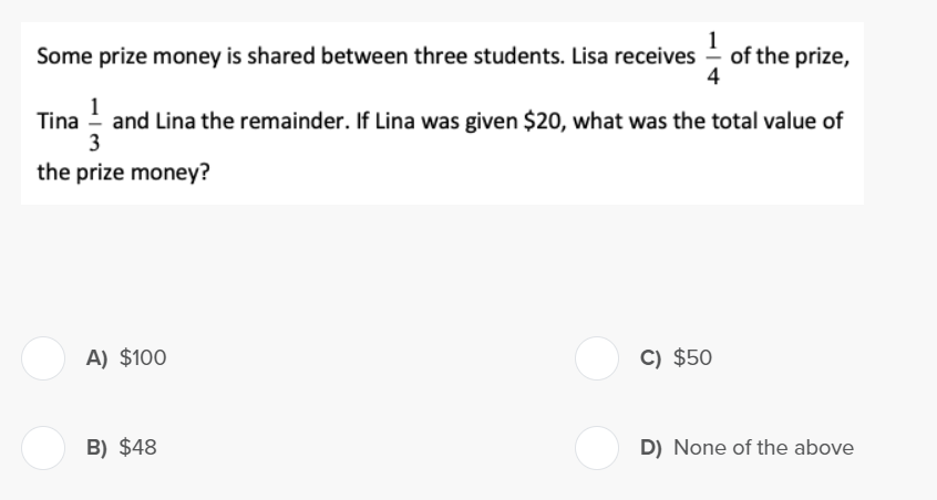 Some prize money is shared between three students. Lisa receives of the prize,
4
Tina and Lina the remainder. If Lina was given $20, what was the total value of
3
the prize money?
A) $100
B) $48
C) $50
D) None of the above