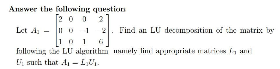 Answer the following question
|20 0
Let A1
0 0 -1
-2
Find an LU decomposition of the matrix by
1
following the LU algorithm namely find appropriate matrices L1 and
Uj such that A1 = L,U1.

