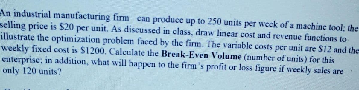 An industrial manufacturing firm can produce up to 250 units per week of a machine tool; the
selling price is $20 per unit. As discussed in class, draw linear cost and revenue functions to
illustrate the optimization problem faced by the firm. The variable costs per unit are $12 and the
weekly fixed cost is S1200. Calculate the Break-Even Volume (number of units) for this
enterprise; in addition, what will happen to the firm's profit or loss figure if weekly sales are
only 120 units?

