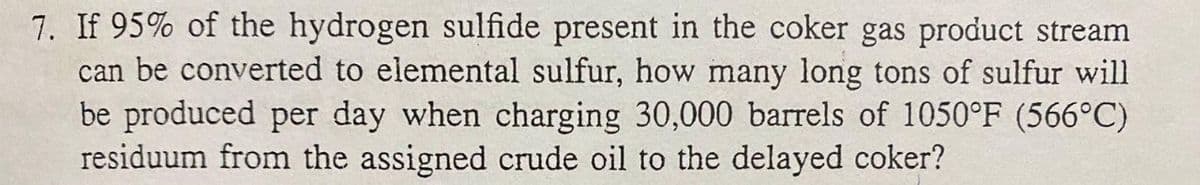 7. If 95% of the hydrogen sulfide present in the coker gas product stream
can be converted to elemental sulfur, how many long tons of sulfur will
be produced per day when charging 30,000 barrels of 1050°F (566°C)
residuum from the assigned crude oil to the delayed coker?