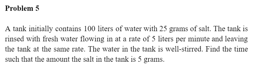 Problem 5
A tank initially contains 100 liters of water with 25 grams of salt. The tank is
rinsed with fresh water flowing in at a rate of 5 liters per minute and leaving
the tank at the same rate. The water in the tank is well-stirred. Find the time
such that the amount the salt in the tank is 5 grams.