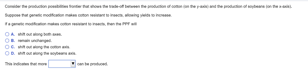 Consider the production possibilities frontier that shows the trade-off between the production of cotton (on the y-axis) and the production of soybeans (on the x-axis).
Suppose that genetic modification makes cotton resistant to insects, allowing yields to increase.
If a genetic modification makes cotton resistant to insects, then the PPF will
OA. shift out along both axes.
OB. remain unchanged.
OC. shift out along the cotton axis.
OD. shift out along the soybeans axis.
This indicates that more
can be produced.